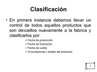 Clasificación 
• En primera instancia debemos llevar un 
control de todos aquellos productos que 
son devueltos nuevamente a la fabrica y 
clasificarlos por: 
» Fecha de producción 
» Fecha de Expiración 
» Fecha de vuelta 
» Circunstancias ( estado del producto) 
7 
 