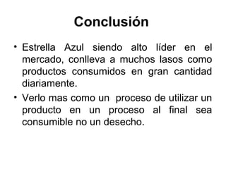 Conclusión 
• Estrella Azul siendo alto líder en el 
mercado, conlleva a muchos lasos como 
productos consumidos en gran cantidad 
diariamente. 
• Verlo mas como un proceso de utilizar un 
producto en un proceso al final sea 
consumible no un desecho. 
 