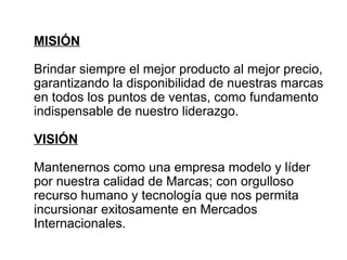 MISIÓN 
Brindar siempre el mejor producto al mejor precio, 
garantizando la disponibilidad de nuestras marcas 
en todos los puntos de ventas, como fundamento 
indispensable de nuestro liderazgo. 
VISIÓN 
Mantenernos como una empresa modelo y líder 
por nuestra calidad de Marcas; con orgulloso 
recurso humano y tecnología que nos permita 
incursionar exitosamente en Mercados 
Internacionales. 
 