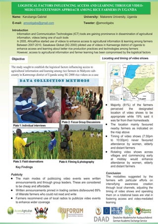 LOGISTICAL FACTORS INFLUENCING ACCESS AND LEARNING THROUGH VIDEO-
MEDIATED EXTENSION APPROACH AMONG RICE FARMERS IN UGANDA
Introduction
Information and Communication Technologies (ICT) tools are gaining prominence in dissemination of agricultural
information, videos being one of such tools
In 2005, AfricaRice started use of videos to enhance access to agricultural information & learning among farmers
Between 2007-2010, Sasakawa Global (SG 2000) piloted use of videos in Kamwenge district of Uganda to
enhance access and learning about better rice production practices and technologies among farmers
However, access to agricultural information and farmer learning has been compromised by the logistical factors
Key Findings
Majority (81%) of the farmers
perceived the designated
location of video shows to be
appropriate while 19% said it
was far from their homesteads
The location mainly favoured
nearby farmers as indicated on
the map above
Timing of video shows (7:30pm
to 10:00pm) never favoured
attendance by women, elderly
and distant farmers
Rotating video shows across
villages and commencing early
at midday would enhance
attendance by women, elderly
and distant farmers
Conclusion
The modalities suggested by the
farmers with particular efforts on
intensifying awareness creation
through local channels, adjusting the
timing of video shows and operating
them on a rotational basis are vital in
fostering access and video-mediated
learning
Publicity
The main modes of publicizing video events were written
announcements and through group leaders. These are considered
to be cheap and affordable
Written announcements pinned in trading centers disfavoured 89%
of illiterate farmers who could not read and write
Farmers recommend use of local radios to publicize video events
Name: Karubanga Gabriel University: Makerere University, Uganda
E-mail: amootigabs@gmail.com Tweeter: @amootigabs
The study sought to establish the logistical factors influencing access to
agricultural information and learning among rice farmers in Mahyoro sub-
county in Kamwenge district of Uganda using SG 2000 rice videos as a case
Locating and timing of video showsObjective
to enhance wider coverage
Deutscher Akademischer Austauschdienst
German Academic Exchange ServiceDAAD
 