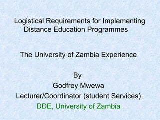 Logistical Requirements for Implementing Distance Education Programmes The University of Zambia Experience By  Godfrey Mwewa Lecturer/Coordinator (student Services) DDE, University of Zambia 