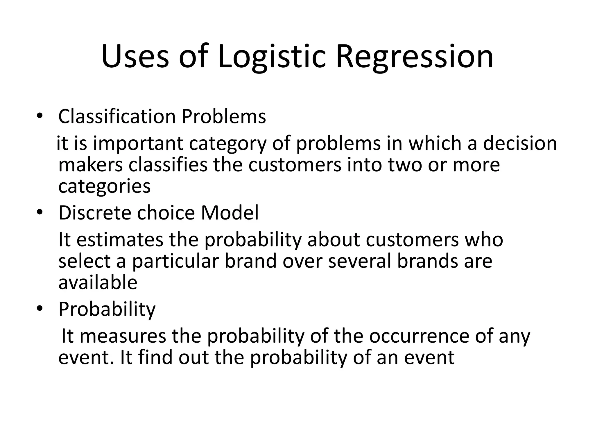 Uses of Logistic Regression
• Classification Problems
it is important category of problems in which a decision
makers classifies the customers into two or more
categories
• Discrete choice Model
It estimates the probability about customers who
select a particular brand over several brands are
available
• Probability
It measures the probability of the occurrence of any
event. It find out the probability of an event
 