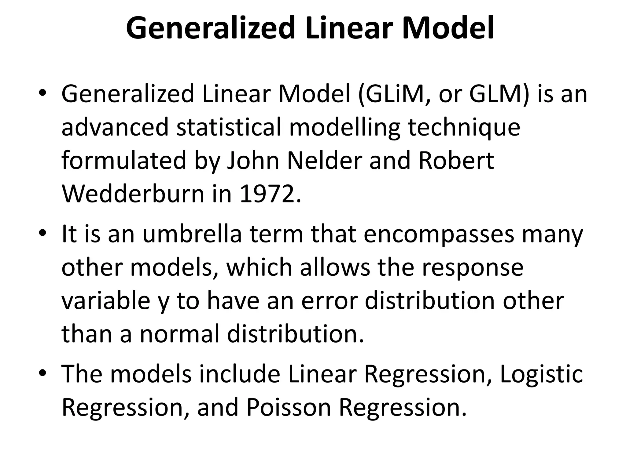 Generalized Linear Model
• Generalized Linear Model (GLiM, or GLM) is an
advanced statistical modelling technique
formulated by John Nelder and Robert
Wedderburn in 1972.
• It is an umbrella term that encompasses many
other models, which allows the response
variable y to have an error distribution other
than a normal distribution.
• The models include Linear Regression, Logistic
Regression, and Poisson Regression.
 