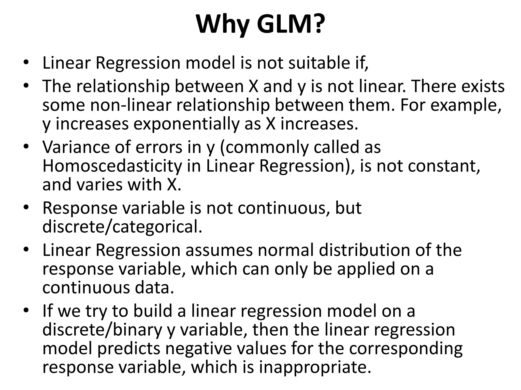 Why GLM?
• Linear Regression model is not suitable if,
• The relationship between X and y is not linear. There exists
some non-linear relationship between them. For example,
y increases exponentially as X increases.
• Variance of errors in y (commonly called as
Homoscedasticity in Linear Regression), is not constant,
and varies with X.
• Response variable is not continuous, but
discrete/categorical.
• Linear Regression assumes normal distribution of the
response variable, which can only be applied on a
continuous data.
• If we try to build a linear regression model on a
discrete/binary y variable, then the linear regression
model predicts negative values for the corresponding
response variable, which is inappropriate.
 