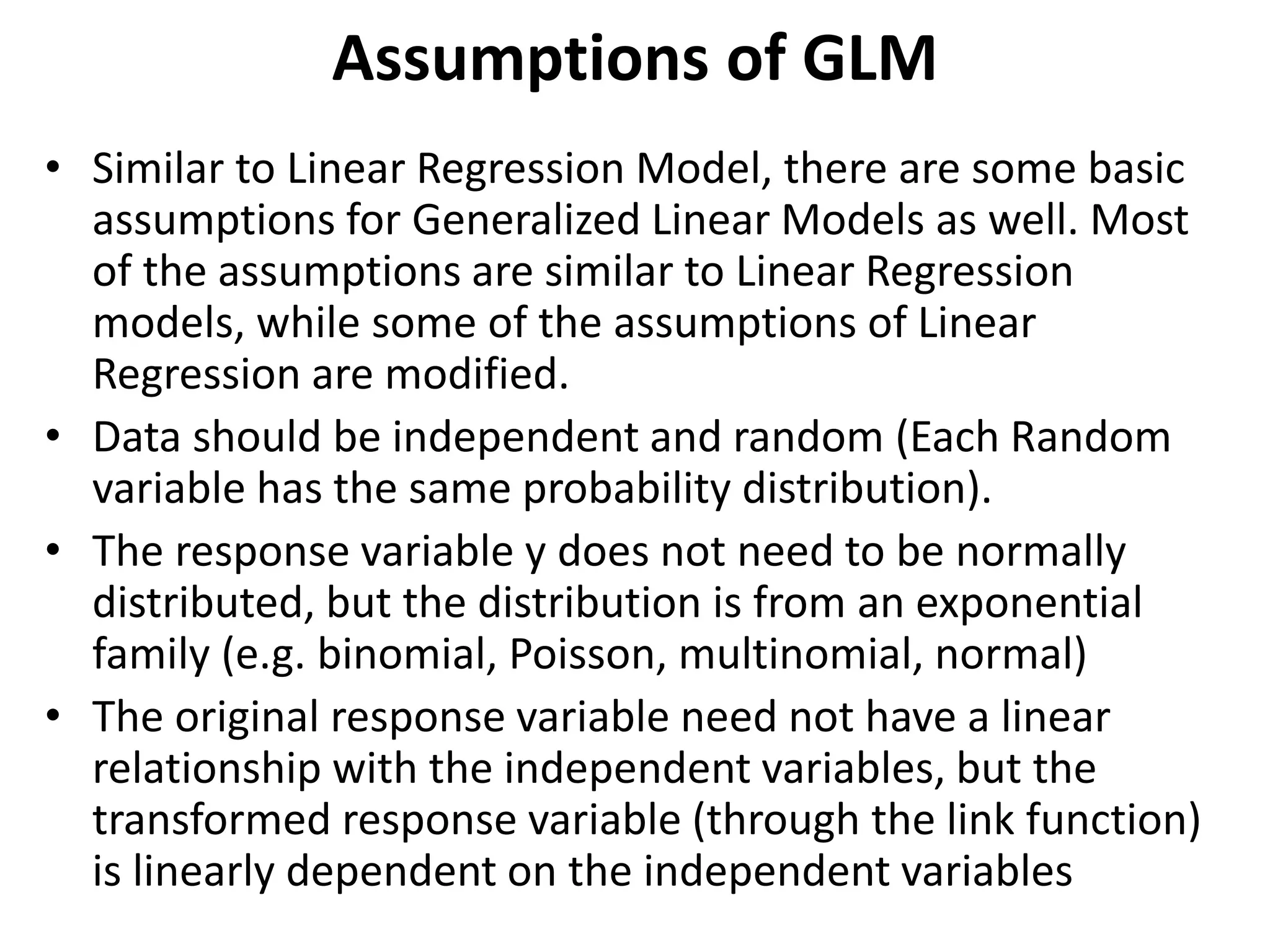 Assumptions of GLM
• Similar to Linear Regression Model, there are some basic
assumptions for Generalized Linear Models as well. Most
of the assumptions are similar to Linear Regression
models, while some of the assumptions of Linear
Regression are modified.
• Data should be independent and random (Each Random
variable has the same probability distribution).
• The response variable y does not need to be normally
distributed, but the distribution is from an exponential
family (e.g. binomial, Poisson, multinomial, normal)
• The original response variable need not have a linear
relationship with the independent variables, but the
transformed response variable (through the link function)
is linearly dependent on the independent variables
 