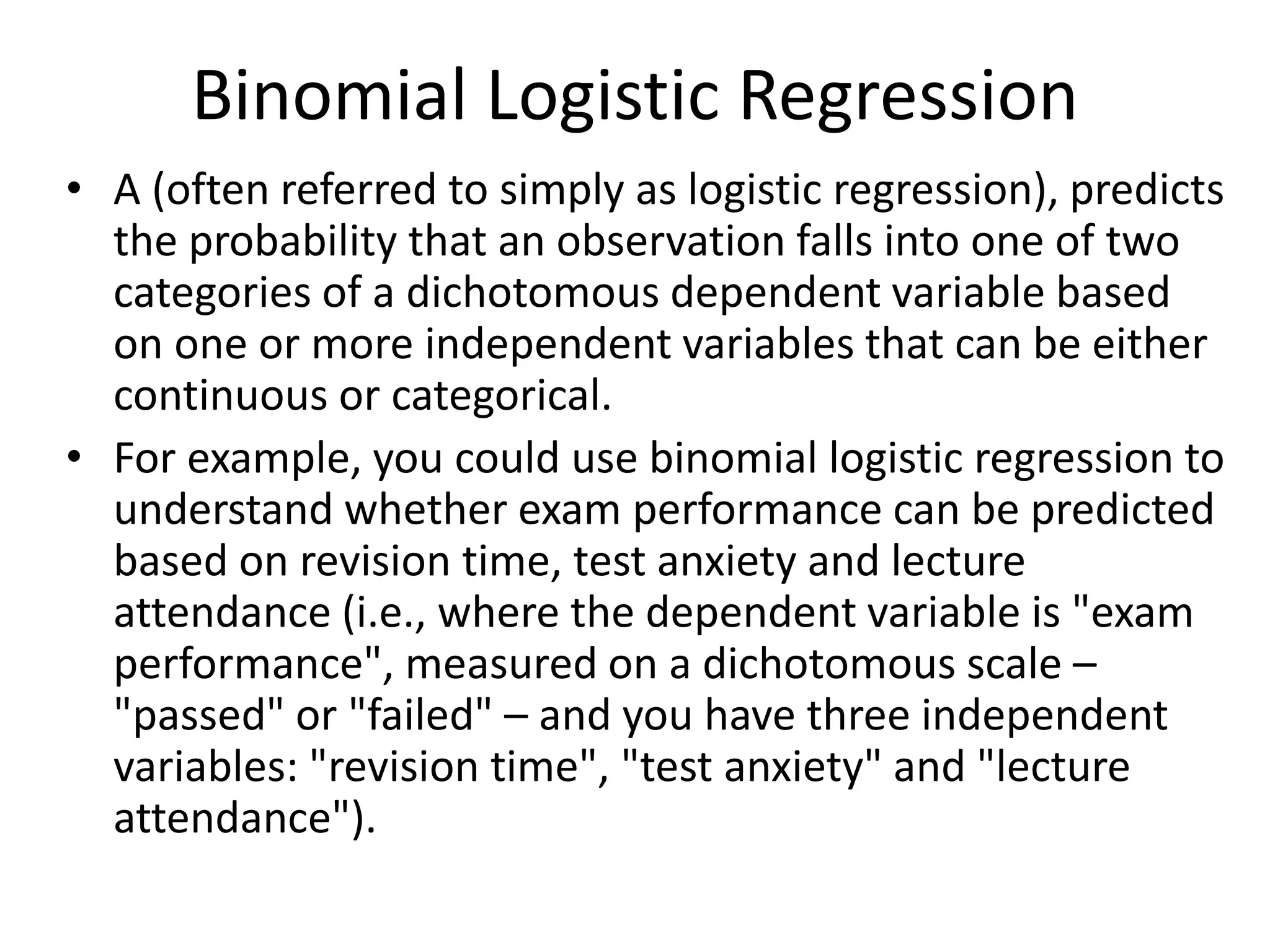 Binomial Logistic Regression
• A (often referred to simply as logistic regression), predicts
the probability that an observation falls into one of two
categories of a dichotomous dependent variable based
on one or more independent variables that can be either
continuous or categorical.
• For example, you could use binomial logistic regression to
understand whether exam performance can be predicted
based on revision time, test anxiety and lecture
attendance (i.e., where the dependent variable is "exam
performance", measured on a dichotomous scale –
"passed" or "failed" – and you have three independent
variables: "revision time", "test anxiety" and "lecture
attendance").
 