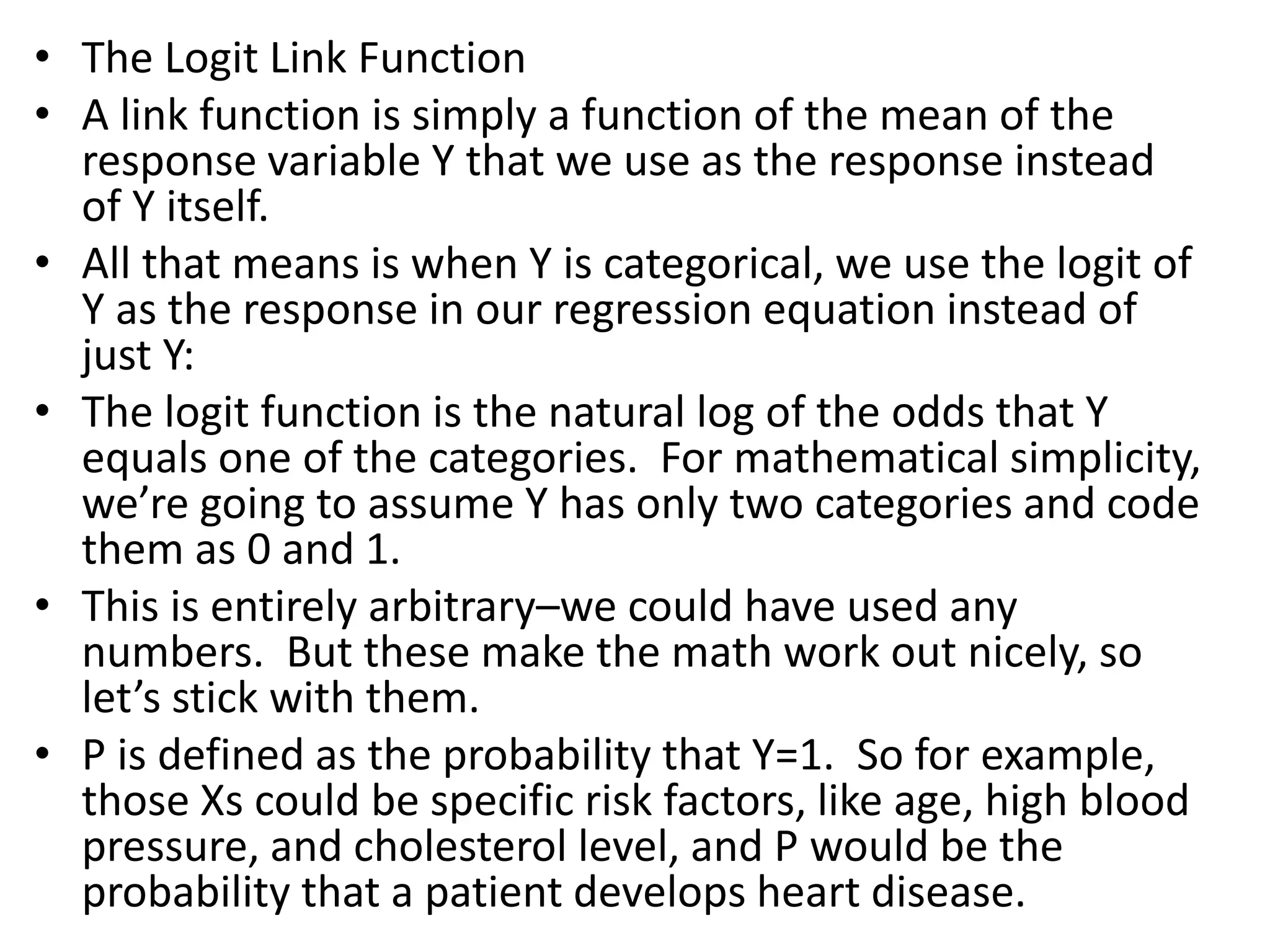 • The Logit Link Function
• A link function is simply a function of the mean of the
response variable Y that we use as the response instead
of Y itself.
• All that means is when Y is categorical, we use the logit of
Y as the response in our regression equation instead of
just Y:
• The logit function is the natural log of the odds that Y
equals one of the categories. For mathematical simplicity,
we’re going to assume Y has only two categories and code
them as 0 and 1.
• This is entirely arbitrary–we could have used any
numbers. But these make the math work out nicely, so
let’s stick with them.
• P is defined as the probability that Y=1. So for example,
those Xs could be specific risk factors, like age, high blood
pressure, and cholesterol level, and P would be the
probability that a patient develops heart disease.
 