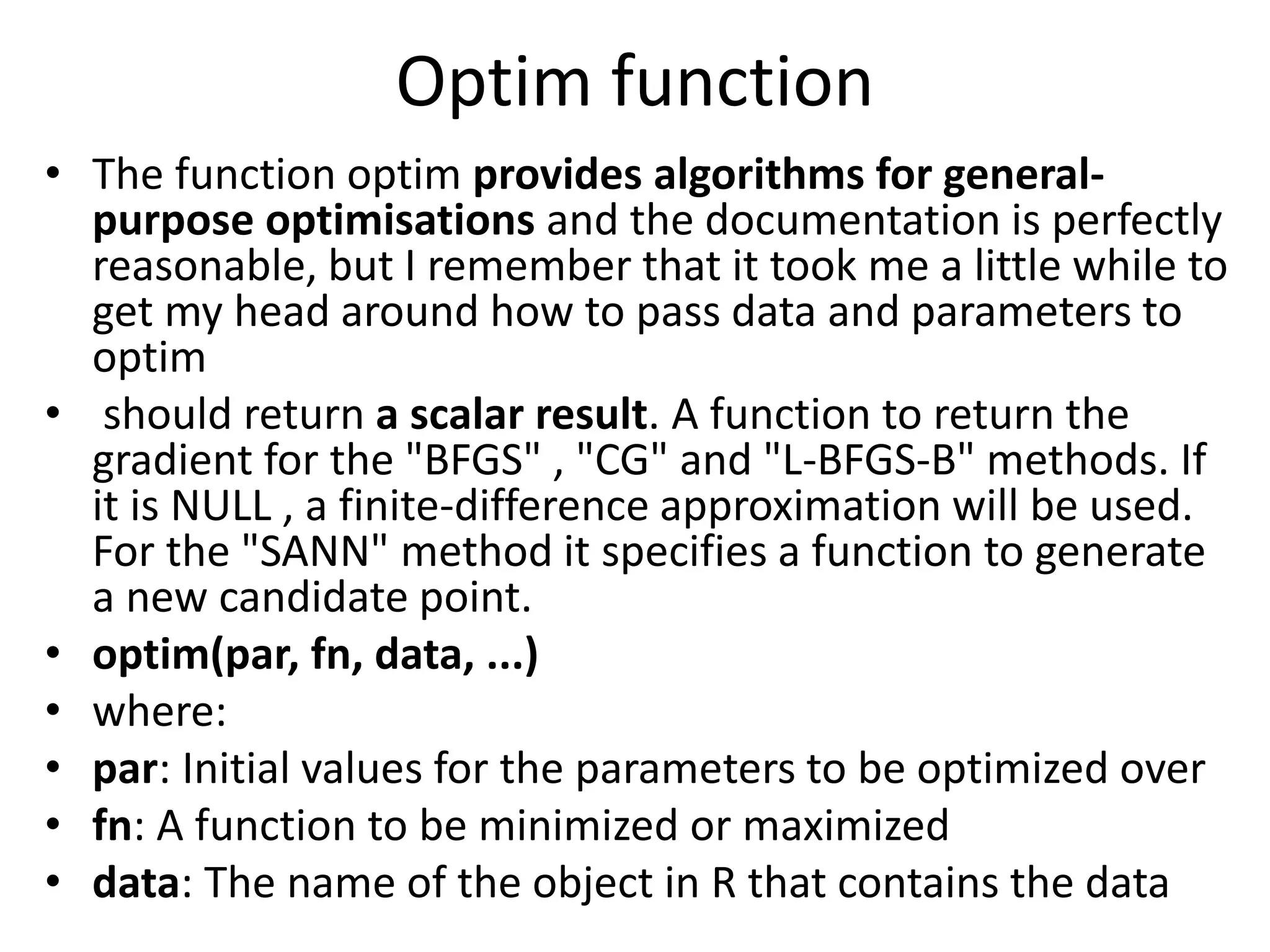 Optim function
• The function optim provides algorithms for general-
purpose optimisations and the documentation is perfectly
reasonable, but I remember that it took me a little while to
get my head around how to pass data and parameters to
optim
• should return a scalar result. A function to return the
gradient for the "BFGS" , "CG" and "L-BFGS-B" methods. If
it is NULL , a finite-difference approximation will be used.
For the "SANN" method it specifies a function to generate
a new candidate point.
• optim(par, fn, data, ...)
• where:
• par: Initial values for the parameters to be optimized over
• fn: A function to be minimized or maximized
• data: The name of the object in R that contains the data
 