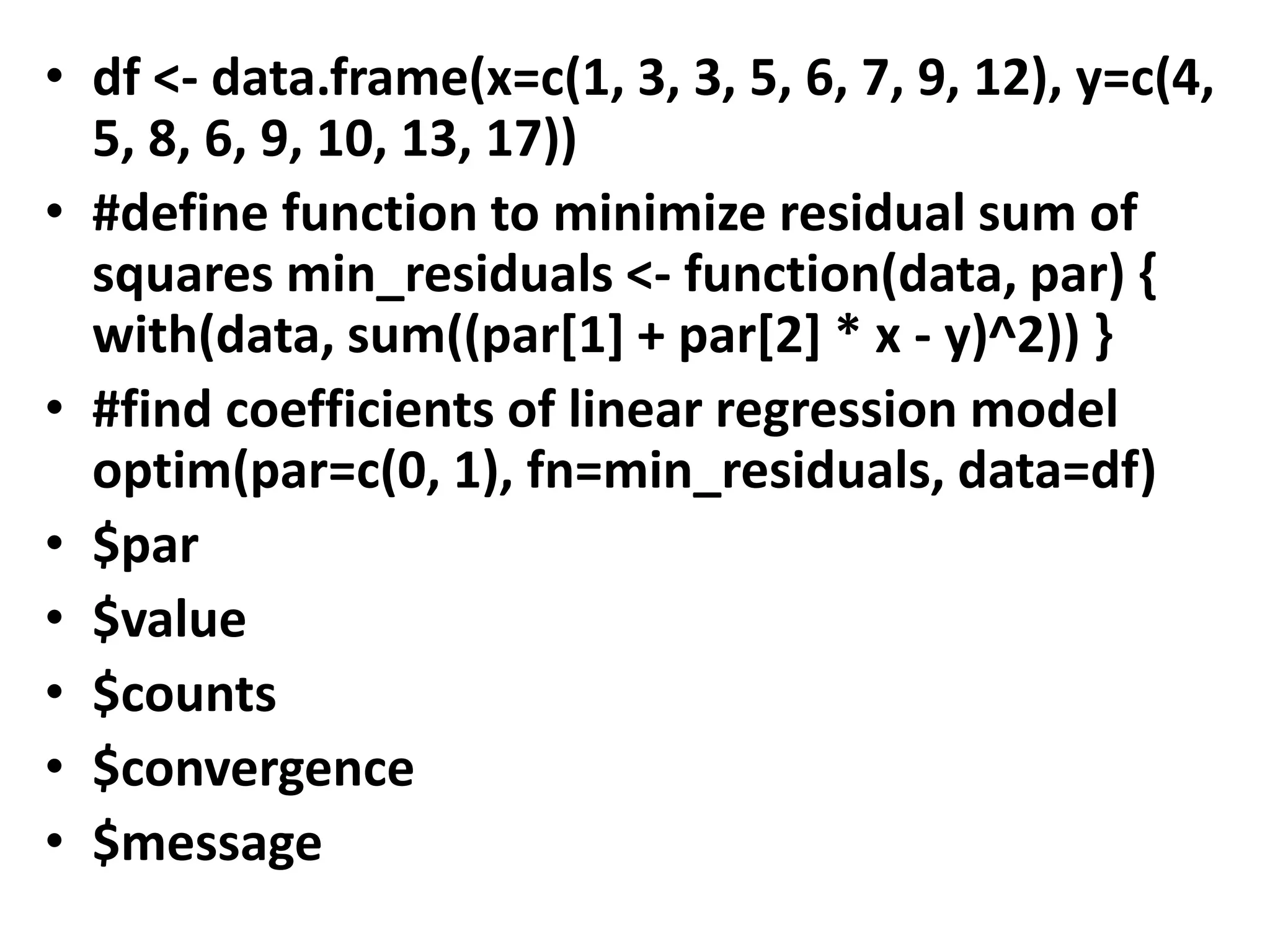 • df <- data.frame(x=c(1, 3, 3, 5, 6, 7, 9, 12), y=c(4,
5, 8, 6, 9, 10, 13, 17))
• #define function to minimize residual sum of
squares min_residuals <- function(data, par) {
with(data, sum((par[1] + par[2] * x - y)^2)) }
• #find coefficients of linear regression model
optim(par=c(0, 1), fn=min_residuals, data=df)
• $par
• $value
• $counts
• $convergence
• $message
 