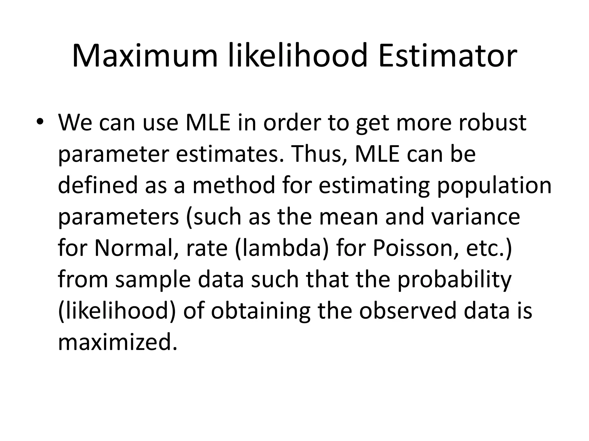Maximum likelihood Estimator
• We can use MLE in order to get more robust
parameter estimates. Thus, MLE can be
defined as a method for estimating population
parameters (such as the mean and variance
for Normal, rate (lambda) for Poisson, etc.)
from sample data such that the probability
(likelihood) of obtaining the observed data is
maximized.
 
