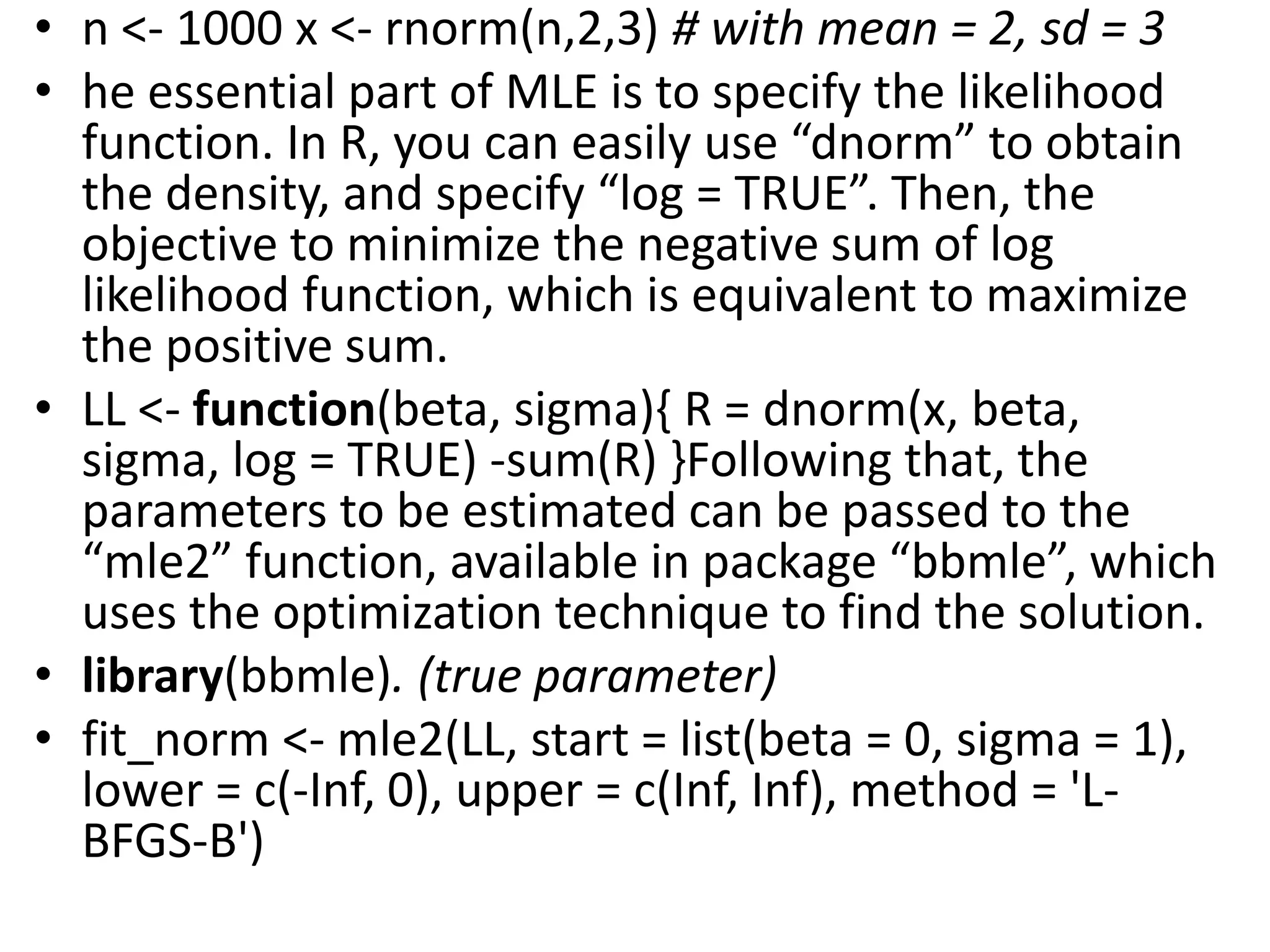 • n <- 1000 x <- rnorm(n,2,3) # with mean = 2, sd = 3
• he essential part of MLE is to specify the likelihood
function. In R, you can easily use “dnorm” to obtain
the density, and specify “log = TRUE”. Then, the
objective to minimize the negative sum of log
likelihood function, which is equivalent to maximize
the positive sum.
• LL <- function(beta, sigma){ R = dnorm(x, beta,
sigma, log = TRUE) -sum(R) }Following that, the
parameters to be estimated can be passed to the
“mle2” function, available in package “bbmle”, which
uses the optimization technique to find the solution.
• library(bbmle). (true parameter)
• fit_norm <- mle2(LL, start = list(beta = 0, sigma = 1),
lower = c(-Inf, 0), upper = c(Inf, Inf), method = 'L-
BFGS-B')
 