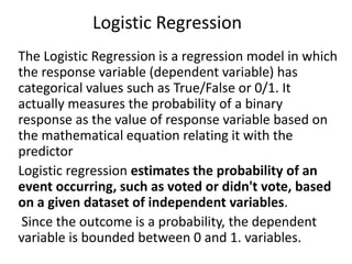 Logistic Regression
The Logistic Regression is a regression model in which
the response variable (dependent variable) has
categorical values such as True/False or 0/1. It
actually measures the probability of a binary
response as the value of response variable based on
the mathematical equation relating it with the
predictor
Logistic regression estimates the probability of an
event occurring, such as voted or didn't vote, based
on a given dataset of independent variables.
Since the outcome is a probability, the dependent
variable is bounded between 0 and 1. variables.
 