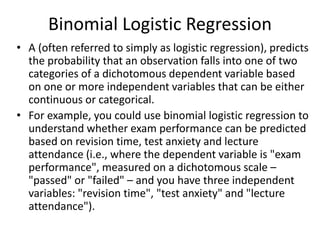 Binomial Logistic Regression
• A (often referred to simply as logistic regression), predicts
the probability that an observation falls into one of two
categories of a dichotomous dependent variable based
on one or more independent variables that can be either
continuous or categorical.
• For example, you could use binomial logistic regression to
understand whether exam performance can be predicted
based on revision time, test anxiety and lecture
attendance (i.e., where the dependent variable is "exam
performance", measured on a dichotomous scale –
"passed" or "failed" – and you have three independent
variables: "revision time", "test anxiety" and "lecture
attendance").
 