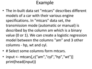 Example
• The in-built data set "mtcars" describes different
models of a car with their various engine
specifications. In "mtcars" data set, the
transmission mode (automatic or manual) is
described by the column am which is a binary
value (0 or 1). We can create a logistic regression
model between the columns "am" and 3 other
columns - hp, wt and cyl.
• # Select some columns form mtcars.
• input <- mtcars[,c("am","cyl","hp","wt")]
print(head(input))
 