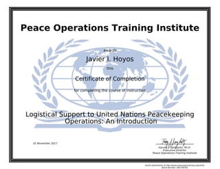 Peace Operations Training Institute
awards
Javier I. Hoyos
this
Certificate of Completion
for completing the course of instruction
Operations: An Introduction
Logistical Support to United Nations Peacekeeping
Harvey J. Langholtz, Ph.D.
Executive Director
Peace Operations Training Institute
01 November 2017
Verify authenticity at http://www.peaceopstraining.org/verify
Serial Number: 640748765
 