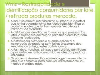 Wms – Rastreabilidade e
Identificação consumidores por lote
/ retirada produtos mercado.
 A indústria através matéria prima ou processo industrial
que tenha causado falhas na fabricação, identifica os
produtos, e lotes que tenham que ser “recolhidos /
retirados” do mercado.
 A distribuidora identifica as farmácias que possuem tais
lotes, e solicita sua devolução para troca com lotes sem
falhas na fabricação.
 A distribuidora providencia quando aplicável a
incineração de produtos com falhas a exemplo dos
vencidos, ou entrega estes ao fabricante.
 A Farmácia, hospitais, clinicas e consultórios identificam
o paciente que tenha consumido os lotes dos produtos
indicados.
 Os paciente devem olhar na embalagem ou receita os
lotes que consumiu, para procurar imediatamente seu
médico e orgãos legais.
 