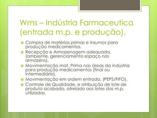 Wms – Indústria Farmaceutica
(entrada m.p. e produção).
 Compra de matérias primas e insumos para
produção medicamentos.
 Recepção e Armazenagem adequada.
(ambiente, gerenciamento espaço nos
armazéns).
 Movimentação mat. Prima nas áreas da indústria
para produção medicamentos (final ou
intermediário).
 Movimentação em ordem entrada. (PEPS/FIFO).
 Controle de Qualidade, e atribuição de lote de
produto acabado, atrelado aos lotes das m.p.
utilizadas.
 