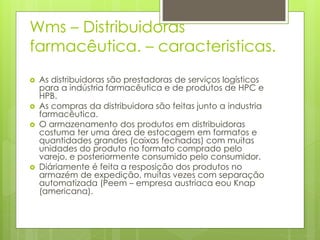 Wms – Distribuidoras
farmacêutica. – caracteristicas.
 As distribuidoras são prestadoras de serviços logísticos
para a indústria farmacêutica e de produtos de HPC e
HPB.
 As compras da distribuidora são feitas junto a industria
farmacêutica.
 O armazenamento dos produtos em distribuidoras
costuma ter uma área de estocagem em formatos e
quantidades grandes (caixas fechadas) com muitas
unidades do produto no formato comprado pelo
varejo, e posteriormente consumido pelo consumidor.
 Diáriamente é feita a resposição dos produtos no
armazém de expedição, muitas vezes com separação
automatizada (Peem – empresa austriaca eou Knap
(americana).
 