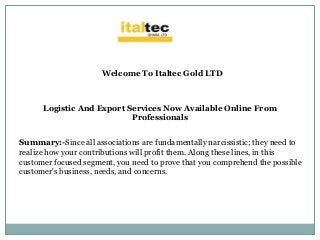 Welcome To Italtec Gold LTD
Logistic And Export Services Now Available Online From
Professionals
Summary:-Since all associations are fundamentally narcissistic; they need to
realize how your contributions will profit them. Along these lines, in this
customer focused segment, you need to prove that you comprehend the possible
customer's business, needs, and concerns.
 
