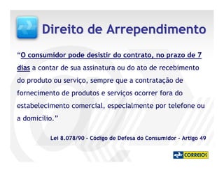 Direito de Arrependimento
“O consumidor pode desistir do contrato, no prazo de 7
dias a contar de sua assinatura ou do ato de recebimento
do produto ou serviço, sempre que a contratação de
fornecimento de produtos e serviços ocorrer fora do
estabelecimento comercial, especialmente por telefone ou
a domicílio.”

          Lei 8.078/90 – Código de Defesa do Consumidor - Artigo 49
 