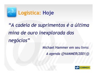 Logística: Hoje

“A cadeia de suprimentos é a última
mina de ouro inexplorada dos
negócios”
              Michael Hammer em seu livro:
                A agenda ([HAMMER(2001)])
 