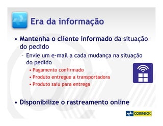 Era da informação
• Mantenha o cliente informado da situação
  do pedido
  – Envie um e-mail a cada mudança na situação
    do pedido
    • Pagamento confirmado
    • Produto entregue a transportadora
    • Produto saiu para entrega


• Disponibilize o rastreamento online
 