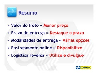 Resumo

• Valor do frete » Menor preço
• Prazo de entrega » Destaque o prazo
• Modalidades de entrega » Várias opções
• Rastreamento online » Disponibilize
• Logística reversa » Utilize e divulgue
 