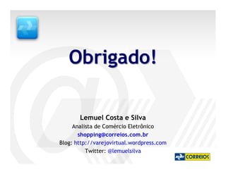 Obrigado!

       Lemuel Costa e Silva
     Analista de Comércio Eletrônico
       shopping@correios.com.br
Blog: http://varejovirtual.wordpress.com
          Twitter: @lemuelsilva
 