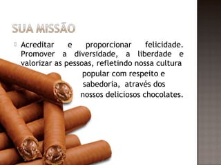    Acreditar     e    proporcionar     felicidade.
    Promover a diversidade, a liberdade e
    valorizar as pessoas, refletindo nossa cultura
                      popular com respeito e
                      sabedoria, através dos
                     nossos deliciosos chocolates.
 