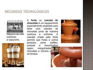 A fonte ou cascata de
                  chocolate é um equipamento
                  especialmente projetado para
                  fazer    uma    cascata   de
                  chocolate jorrar de maneira
Máquina de café   contínua e uniforme. A
expresso          cascata criada pela fonte
e capuccino       permite que frutas e outros
                  produtos    como     waffles,
                  pretzels   e    marshmallow
                  sejam     mergulhados     no
                  chocolate e formem os dips
                  de fondue.
 