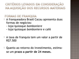    A franqueadora Brasil Cacau apresenta duas
    formas de negócios:
    - loja/quiosque bomboniere
    - loja/quiosque bomboniere e café

   A taxa de franquia tem um valor a partir de
    R$7.500

   Quanto ao retorno do investimento, estima-
    se um prazo a partir de 24 meses.
 