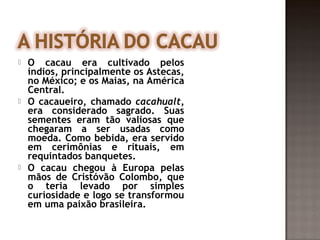    O cacau era cultivado pelos
    índios, principalmente os Astecas,
    no México; e os Maias, na América
    Central.
   O cacaueiro, chamado cacahualt,
    era considerado sagrado. Suas
    sementes eram tão valiosas que
    chegaram a ser usadas como
    moeda. Como bebida, era servido
    em cerimônias e rituais, em
    requintados banquetes.
   O cacau chegou à Europa pelas
    mãos de Cristóvão Colombo, que
    o teria levado por simples
    curiosidade e logo se transformou
    em uma paixão brasileira.
 