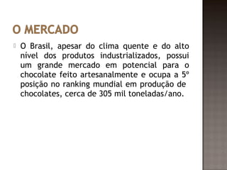    O Brasil, apesar do clima quente e do alto
    nível dos produtos industrializados, possui
    um grande mercado em potencial para o
    chocolate feito artesanalmente e ocupa a 5º
    posição no ranking mundial em produção de
    chocolates, cerca de 305 mil toneladas/ano.
 