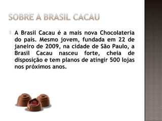    A Brasil Cacau é a mais nova Chocolateria
    do país. Mesmo jovem, fundada em 22 de
    janeiro de 2009, na cidade de São Paulo, a
    Brasil Cacau nasceu forte, cheia de
    disposição e tem planos de atingir 500 lojas
    nos próximos anos.
 