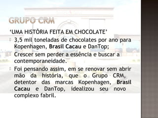 ‘UMA HISTÓRIA FEITA EM CHOCOLATE’
 3,5 mil toneladas de chocolates por ano para
  Kopenhagen, Brasil Cacau e DanTop;
 Crescer sem perder a essência e buscar a
  contemporaneidade.
 Foi pensando assim, em se renovar sem abrir
  mão da história, que o Grupo CRM,
  detentor das marcas Kopenhagen, Brasil
  Cacau e DanTop, idealizou seu novo
  complexo fabril.
 