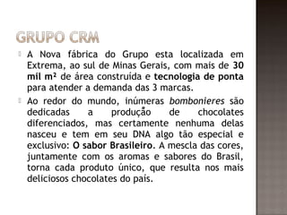    A Nova fábrica do Grupo esta localizada em
    Extrema, ao sul de Minas Gerais, com mais de 30
    mil m² de área construída e tecnologia de ponta
    para atender a demanda das 3 marcas.
   Ao redor do mundo, inúmeras bombonieres são
    dedicadas     a     produção     de    chocolates
    diferenciados, mas certamente nenhuma delas
    nasceu e tem em seu DNA algo tão especial e
    exclusivo: O sabor Brasileiro. A mescla das cores,
    juntamente com os aromas e sabores do Brasil,
    torna cada produto único, que resulta nos mais
    deliciosos chocolates do país.
 
