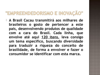    A Brasil Cacau transmitirá aos milhares de
    brasileiros o gosto de pertencer a este
    país, desenvolvendo produtos de qualidade
    com a cara do Brasil. Cada linha, que
    envolve até aqui 120 itens, leva consigo
    um tema específico, buscando diversidade
    para traduzir a riqueza do conceito de
    brasilidade, de forma a envolver e fazer o
    consumidor se identificar com esta marca.
 