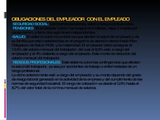 OBLIGACIONES DEL EMPLEADOR  CON EL EMPLEADO - SEGURIDAD SOCIAL:  Comprende pensiones, salud y riesgos profesionales - PENSIONES : El empleador cubrir á  los riesgos de invalidez, vejez y muerte por causa com ú n, y tiene dos reg í menes independientes.  -SALUD:  El sistema cubre los problemas que afecten la salud del empleado y de su familia que est á n establecidas en el programa de atenci ó n denominado Plan Obligatorio de Salud -POS- y la maternidad. El empleador debe consignar el 12,5% del salario mensual del trabajador, del cual el 8,5% est á  a cargo del empleador y el 4% restante a cargo del empleado. Este monto es deducido del salario mensual del trabajador. - RIESGOS PROFESIONALES:  Este sistema cubre las contingencias que afecten la salud del trabajador, ya sea por accidentes de trabajo o enfermedades de un rango profesional. Lo dicho anteriormente est á  a cargo del empleador y su monto depende del grado de riesgo laboral generado en la actividad de la empresa y del cumplimiento de las normas de seguridad industrial. El rango de cotizaci ó n va desde el 0,5% hasta el 8,7% del valor total de la n ó mina mensual de salarios . 
