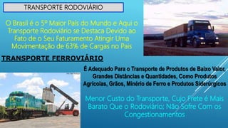TRANSPORTE RODOVIÁRIO
O Brasil é o 5º Maior País do Mundo e Aqui o
Transporte Rodoviário se Destaca Devido ao
Fato de o Seu Faturamento Atingir Uma
Movimentação de 63% de Cargas no Pais
TRANSPORTE FERROVIÁRIO
É Adequado Para o Transporte de Produtos de Baixo Valor,
Grandes Distâncias e Quantidades, Como Produtos
Agrícolas, Grãos, Minério de Ferro e Produtos Siderúrgicos
Menor Custo do Transporte, Cujo Frete é Mais
Barato Que o Rodoviário; Não Sofre Com os
Congestionamentos
 