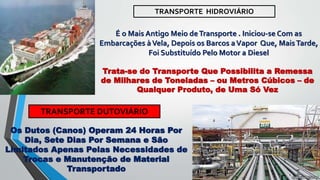TRANSPORTE HIDROVIÁRIO
É o Mais Antigo Meio deTransporte . Iniciou-se Com as
Embarcações àVela, Depois os Barcos aVapor Que, MaisTarde,
Foi Substituído Pelo Motor a Diesel
Trata-se do Transporte Que Possibilita a Remessa
de Milhares de Toneladas – ou Metros Cúbicos – de
Qualquer Produto, de Uma Só Vez
TRANSPORTE DUTOVIÁRIO
Os Dutos (Canos) Operam 24 Horas Por
Dia, Sete Dias Por Semana e São
Limitados Apenas Pelas Necessidades de
Trocas e Manutenção de Material
Transportado
 