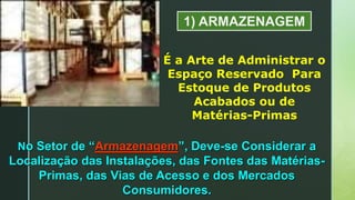 1) ARMAZENAGEM
É a Arte de Administrar o
Espaço Reservado Para
Estoque de Produtos
Acabados ou de
Matérias-Primas
No Setor de “Armazenagem”, Deve-se Considerar a
Localização das Instalações, das Fontes das Matérias-
Primas, das Vias de Acesso e dos Mercados
Consumidores.
 