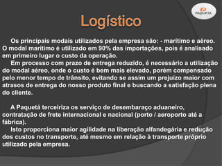 Os principais modais utilizados pela empresa são: - marítimo e aéreo.
O modal marítimo é utilizado em 90% das importações, pois é analisado
em primeiro lugar o custo da operação.
   Em processo com prazo de entrega reduzido, é necessário a utilização
do modal aéreo, onde o custo é bem mais elevado, porém compensado
pelo menor tempo de trânsito, evitando se assim um prejuízo maior com
atrasos de entrega do nosso produto final e buscando a satisfação plena
do cliente.

   A Paquetá terceiriza os serviço de desembaraço aduaneiro,
contratação de frete internacional e nacional (porto / aeroporto até a
fábrica).
    Isto proporciona maior agilidade na liberação alfandegária e redução
dos custos no transporte, até mesmo em relação à transporte próprio
utilizado pela empresa.
 