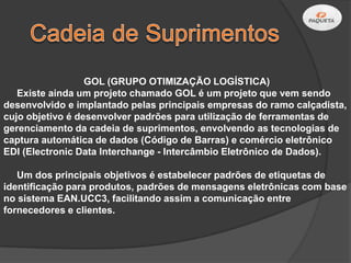 GOL (GRUPO OTIMIZAÇÃO LOGÍSTICA)
   Existe ainda um projeto chamado GOL é um projeto que vem sendo
desenvolvido e implantado pelas principais empresas do ramo calçadista,
cujo objetivo é desenvolver padrões para utilização de ferramentas de
gerenciamento da cadeia de suprimentos, envolvendo as tecnologias de
captura automática de dados (Código de Barras) e comércio eletrônico
EDI (Electronic Data Interchange - Intercâmbio Eletrônico de Dados).

   Um dos principais objetivos é estabelecer padrões de etiquetas de
identificação para produtos, padrões de mensagens eletrônicas com base
no sistema EAN.UCC3, facilitando assim a comunicação entre
fornecedores e clientes.
 