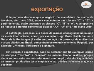 É importante destacar que o negócio de manufatura de marca de
terceiros, até o ano 2001, estava concentrado nas classes “D” e “E”; a
partir de então, estão buscando as classes “C”, “B” e “A”. A perspectiva
da Paquetá é atender somente às classes “AA”, “A” e “B” até o ano 2010.

    A estratégia, para isso, é a busca de marcas consagradas no mundo
da moda internacional, como, por exemplo, Hugo Boss, Ralph Lauren e
Oscar de la Renta, que já estão em produção. A presença de muitas das
marcas citadas, no Brasil, concentram-se exclusivamente na Paquetá, por
exemplo, J.Vincent, Tori Burch e Signature.

    Em relação à exportação, pode-se destacar que há exemplos claros
de escopos “restritos” e “amplos” ao mesmo tempo: restrito, porque
ainda se concentra no mercado americano; amplo, devido à quantidade
de marcas produzidas pela empresa e ao público (classes) a que se
destinam.
 