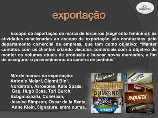 Escopo da exportação de marca de terceiros (segmento feminino): as
atividades relacionadas ao escopo da exportação são conduzidas pelo
departamento comercial da empresa, que tem como objetivo: “Manter
contatos com os clientes criando vínculos comerciais com o objetivo de
manter os volumes atuais de produção e buscar novos mercados, a fim
de assegurar o preenchimento da carteira de pedidos”


    Mix de marcas da exportação:
    Antonio Melani, Gianni Bini,
    Nordstron, Aerosoles, Kate Spade,
    Gap, Hugo Boss, Tori Burch,
    Bcbgmaxazria, ColeHaan,
    Jessica Simpson, Oscar de la Renta,
    Anne Klein, Signature, entre outras.
 
