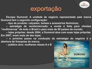 Escopo Dumond: A unidade de negócio representada pela marca
Dumond tem a seguinte configuração:
    – tipo de produto: calçados, bolsas e acessórios femininos;
    – estratégia de venda/mercado: a venda é feita para clientes
“multimarcas” de todo o Brasil e para mais de 50 países do mundo;
    – lojas próprias: desde 2004, a Dumond atua com suas lojas próprias.
Em 2007, eram mais de dez lojas;
    – o próximo passo na condução da estratégia do negócio é a
abertura de franquias da marca;
    – público alvo: mulheres classe A e B
 