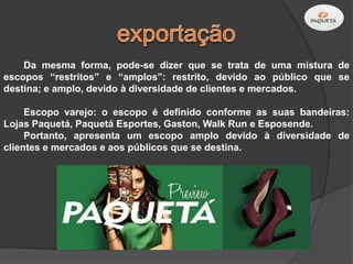 Da mesma forma, pode-se dizer que se trata de uma mistura de
escopos “restritos” e “amplos”: restrito, devido ao público que se
destina; e amplo, devido à diversidade de clientes e mercados.

     Escopo varejo: o escopo é definido conforme as suas bandeiras:
Lojas Paquetá, Paquetá Esportes, Gaston, Walk Run e Esposende.
     Portanto, apresenta um escopo amplo devido à diversidade de
clientes e mercados e aos públicos que se destina.
 