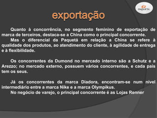 Quanto à concorrência, no segmento feminino de exportação de
marca de terceiros, destaca-se a China como o principal concorrente.
     Mas o diferencial da Paquetá em relação a China se refere à
qualidade dos produtos, ao atendimento do cliente, à agilidade de entrega
e à flexibilidade.

    Os concorrentes da Dumond no mercado interno são a Schutz e a
Arezzo; no mercado externo, possuem vários concorrentes, e cada país
tem os seus.

     Já os concorrentes da marca Diadora, encontram-se num nível
intermediário entre a marca Nike e a marca Olympikus.
     No negócio de varejo, o principal concorrente é as Lojas Renner
 