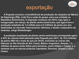 A Paquetá concluiu a transferência da produção de calçados da fábrica
de Sapiranga (RS), onde fica a sede do grupo, para sua unidade na
República Dominicana. A migração começou em 2010, logo após a
inauguração, em março, da planta centro-americana, que agora teve a
produção ampliada de 1,5 milhão para 4,5 milhões de pares por ano
destinados ao mercado internacional, informou o diretor corporativo da
empresa, Jorge Strassburger.

   A produção anualizada da planta centro-americana corresponde agora
a 43% do volume total estimado pela Paquetá para 2011, de 10,5 milhões
de pares (500 mil a mais do que em 2010), incluindo as outras oito
fábricas no Rio Grande do Sul, Ceará, Bahia e Argentina. Desses, 7,5
milhões de pares serão feitos para terceiros, como Adidas e Clarks, e o
restante com as marcas próprias Capodarte, Dumond, Ortopé e Lilly's
Closet.
 