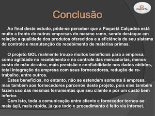 Ao final deste estudo, pôde-se perceber que a Paquetá Calçados está
muito a frente de outras empresas do mesmo ramo, sendo destaque em
relação a qualidade dos produtos oferecidos e a eficiência de seu sistema
de controle e manutenção do recebimento de matérias primas.

   O projeto GOL realmente trouxe muitos benefícios para a empresa,
como agilidade no recebimento e no controle das mercadorias, menos
custo de mão-de-obra, mais precisão e confiabilidade nos dados obtidos,
total integração da empresa com seus fornecedores, redução de re-
trabalho, entre outros.
   Estes benefícios, no entanto, não se estendem somente à empresa,
mas também aos fornecedores parceiros deste projeto, pois eles também
fazem uso das mesmas ferramentas que seu cliente e por um custo bem
inferior.
   Com isto, toda a comunicação entre cliente e fornecedor tornou-se
mais ágil, mais rápida, já que todo o procedimento é feito via internet.
 
